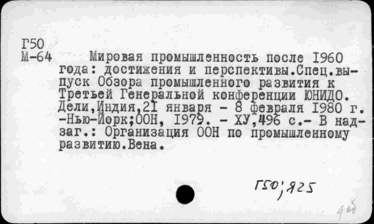 ﻿Г50
М-64
Мировая промышленность после 1960 года: достижения и перспективы.Спец.выпуск Обзора промышленного развития к Третьей Генеральной конференции ЮНИДО. Дели,Индия.21 января - 8 февраля 1980 г -Нью-Йорк;ООН, 1979. - ХУ,496 с.- В над заг.: Организация ООН по промышленному развитию.Вена.
гго'лгх